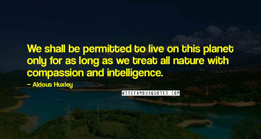 Aldous Huxley Quotes: We shall be permitted to live on this planet only for as long as we treat all nature with compassion and intelligence.