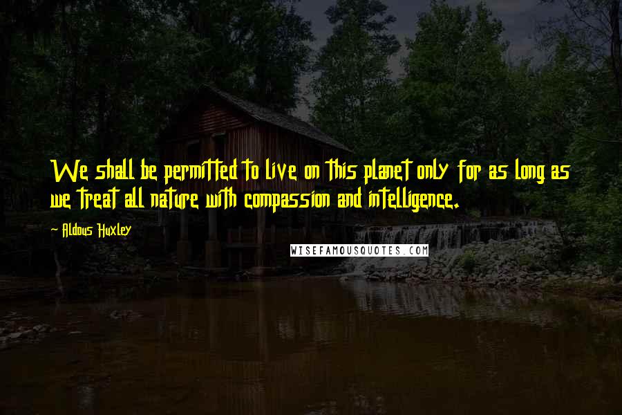 Aldous Huxley Quotes: We shall be permitted to live on this planet only for as long as we treat all nature with compassion and intelligence.