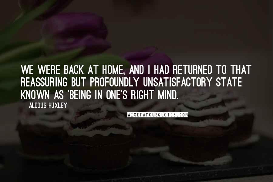 Aldous Huxley Quotes: We were back at home, and I had returned to that reassuring but profoundly unsatisfactory state known as 'being in one's right mind.