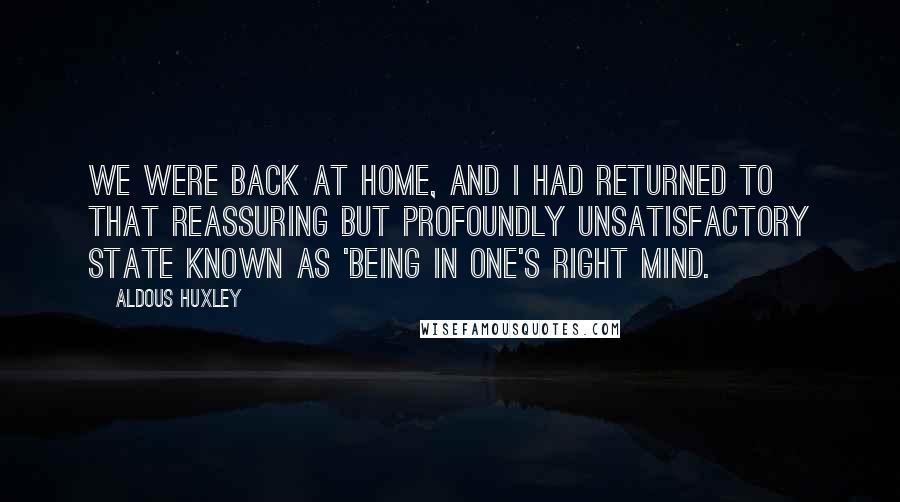 Aldous Huxley Quotes: We were back at home, and I had returned to that reassuring but profoundly unsatisfactory state known as 'being in one's right mind.