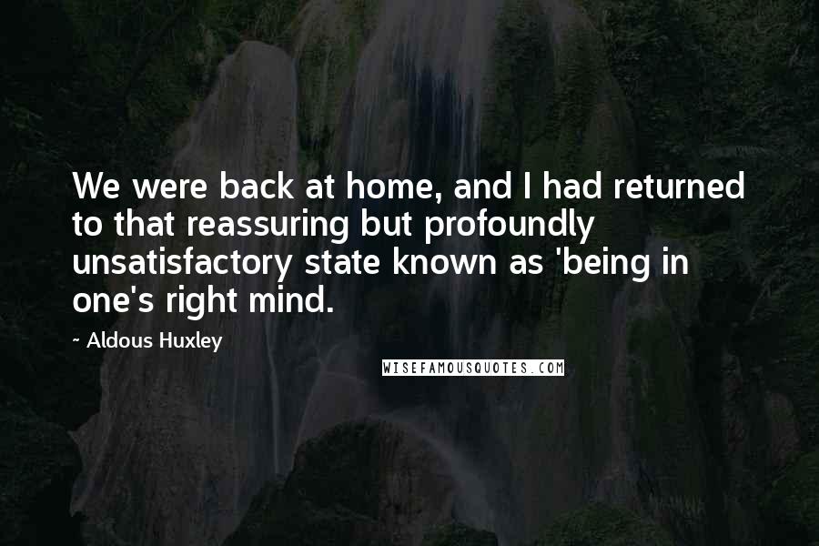 Aldous Huxley Quotes: We were back at home, and I had returned to that reassuring but profoundly unsatisfactory state known as 'being in one's right mind.