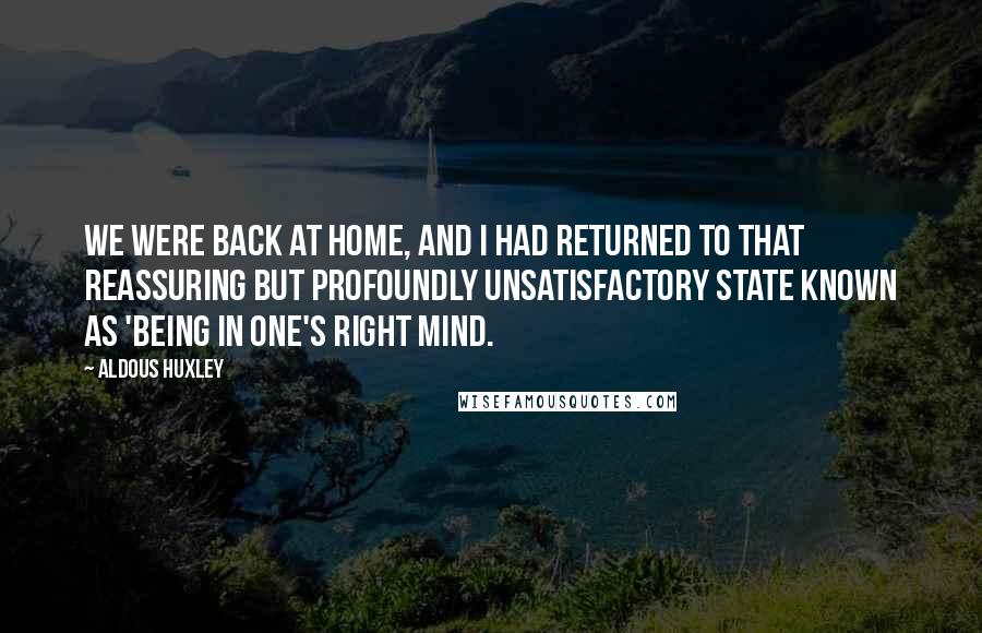 Aldous Huxley Quotes: We were back at home, and I had returned to that reassuring but profoundly unsatisfactory state known as 'being in one's right mind.