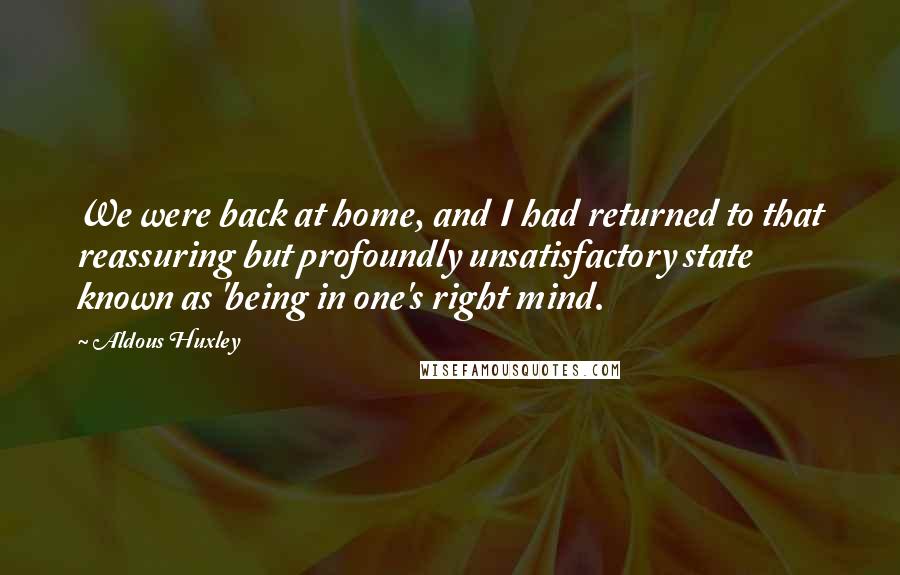 Aldous Huxley Quotes: We were back at home, and I had returned to that reassuring but profoundly unsatisfactory state known as 'being in one's right mind.