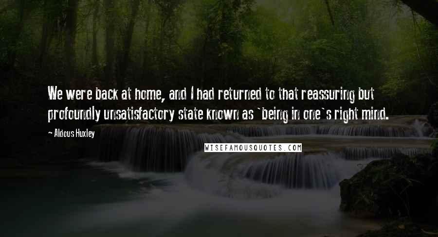 Aldous Huxley Quotes: We were back at home, and I had returned to that reassuring but profoundly unsatisfactory state known as 'being in one's right mind.