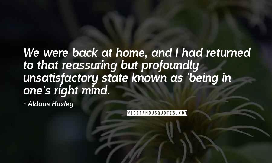 Aldous Huxley Quotes: We were back at home, and I had returned to that reassuring but profoundly unsatisfactory state known as 'being in one's right mind.