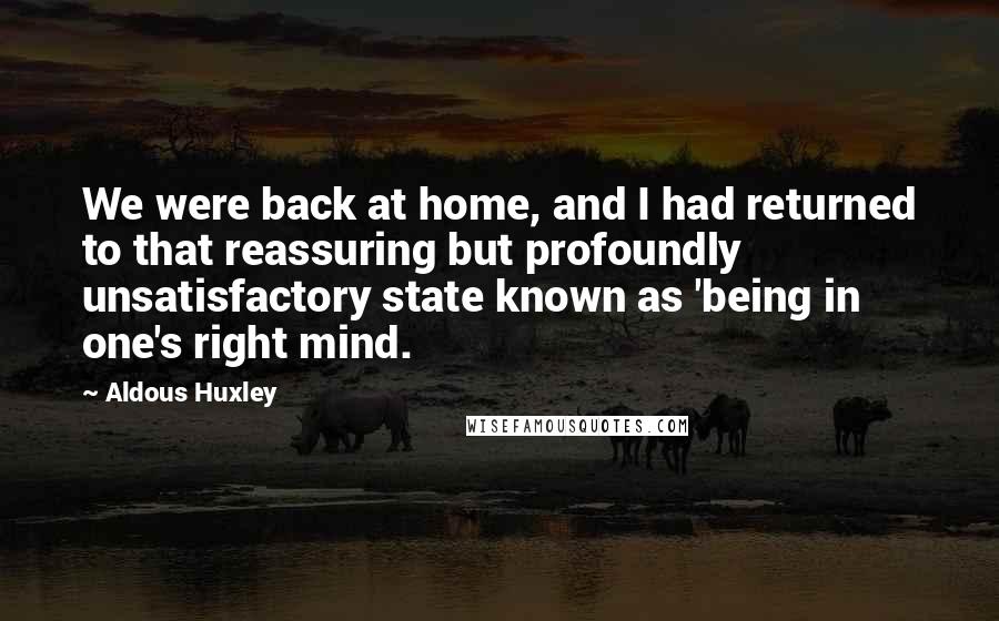 Aldous Huxley Quotes: We were back at home, and I had returned to that reassuring but profoundly unsatisfactory state known as 'being in one's right mind.