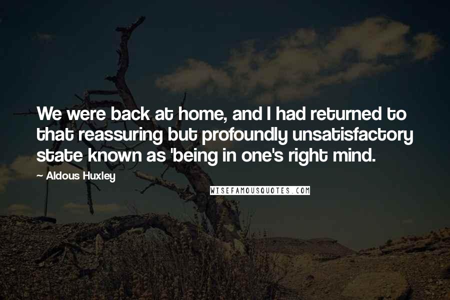 Aldous Huxley Quotes: We were back at home, and I had returned to that reassuring but profoundly unsatisfactory state known as 'being in one's right mind.