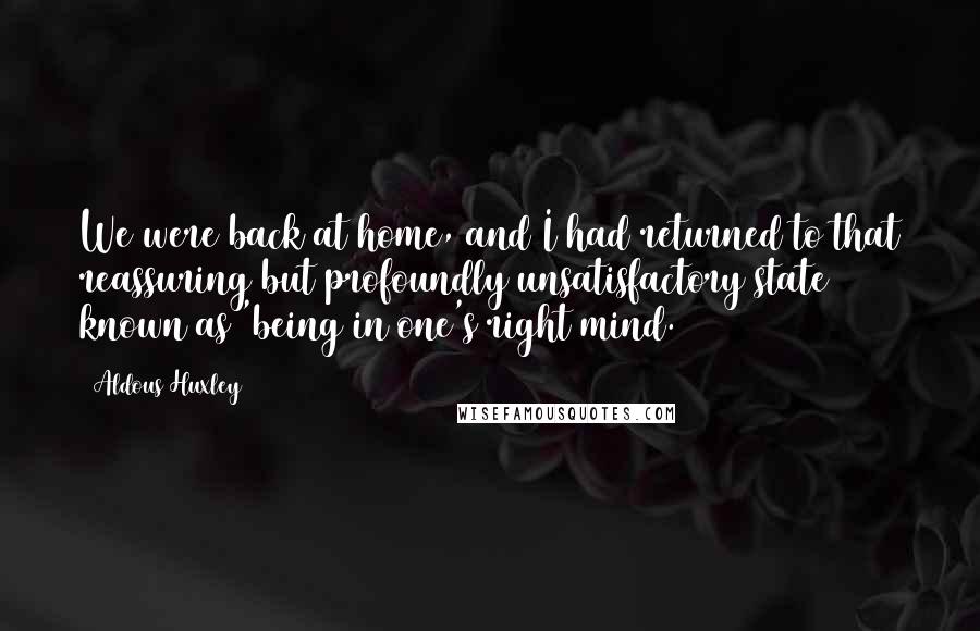 Aldous Huxley Quotes: We were back at home, and I had returned to that reassuring but profoundly unsatisfactory state known as 'being in one's right mind.