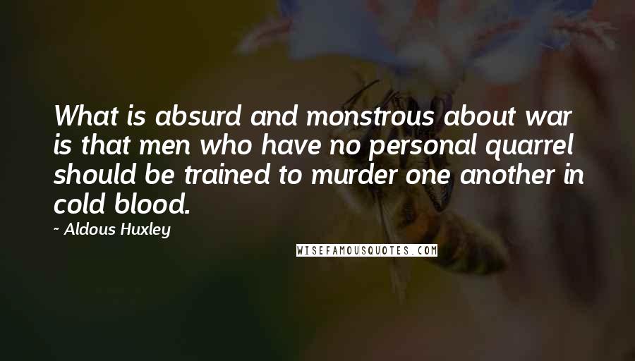 Aldous Huxley Quotes: What is absurd and monstrous about war is that men who have no personal quarrel should be trained to murder one another in cold blood.