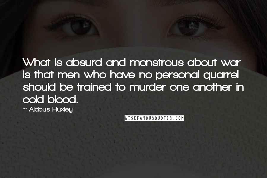 Aldous Huxley Quotes: What is absurd and monstrous about war is that men who have no personal quarrel should be trained to murder one another in cold blood.