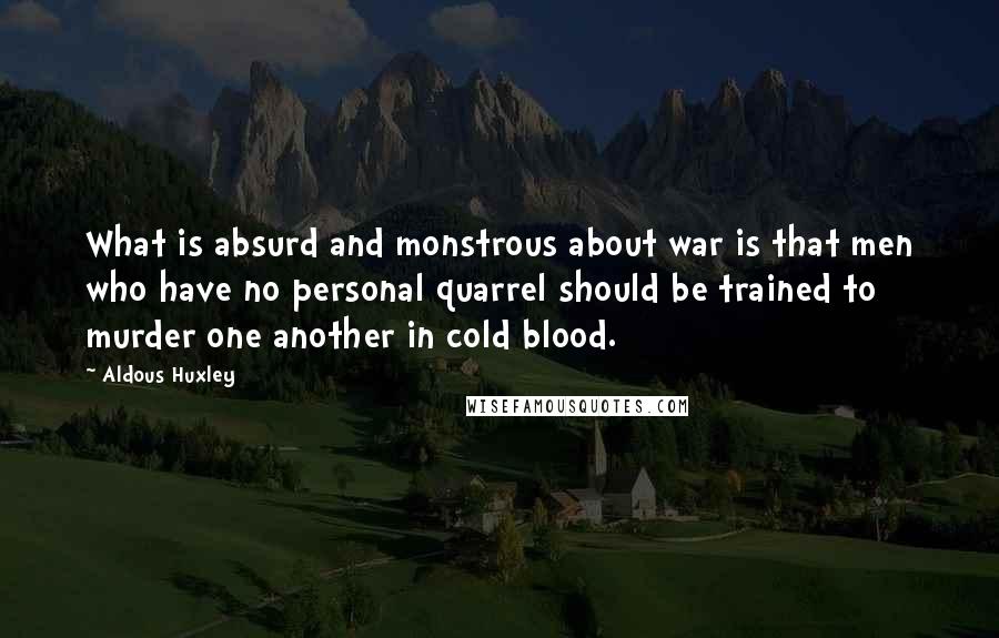 Aldous Huxley Quotes: What is absurd and monstrous about war is that men who have no personal quarrel should be trained to murder one another in cold blood.