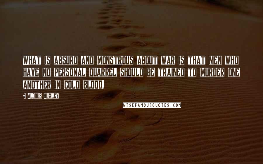 Aldous Huxley Quotes: What is absurd and monstrous about war is that men who have no personal quarrel should be trained to murder one another in cold blood.