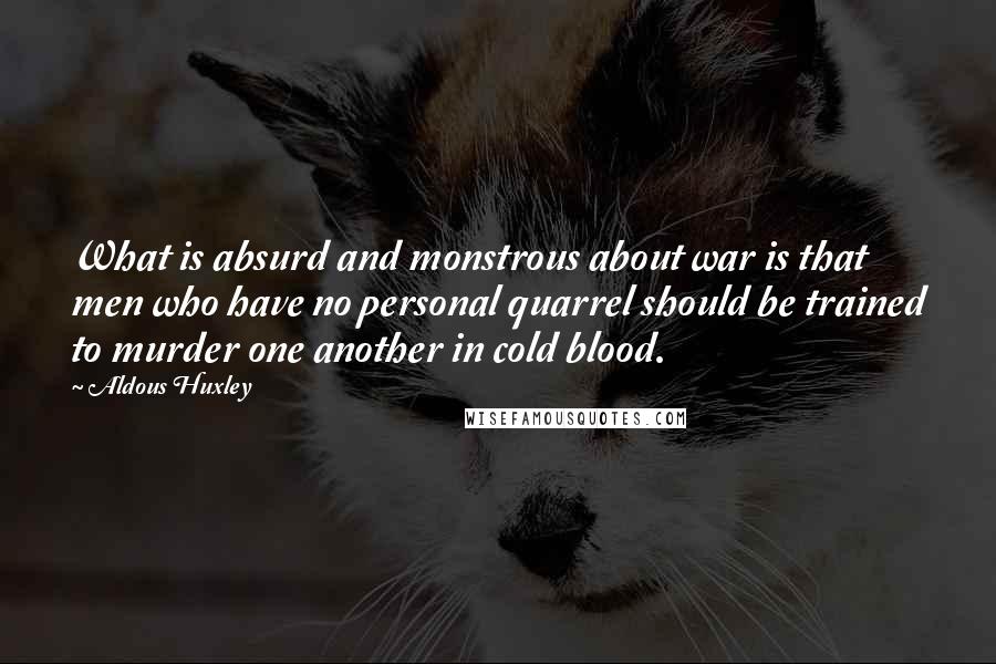 Aldous Huxley Quotes: What is absurd and monstrous about war is that men who have no personal quarrel should be trained to murder one another in cold blood.