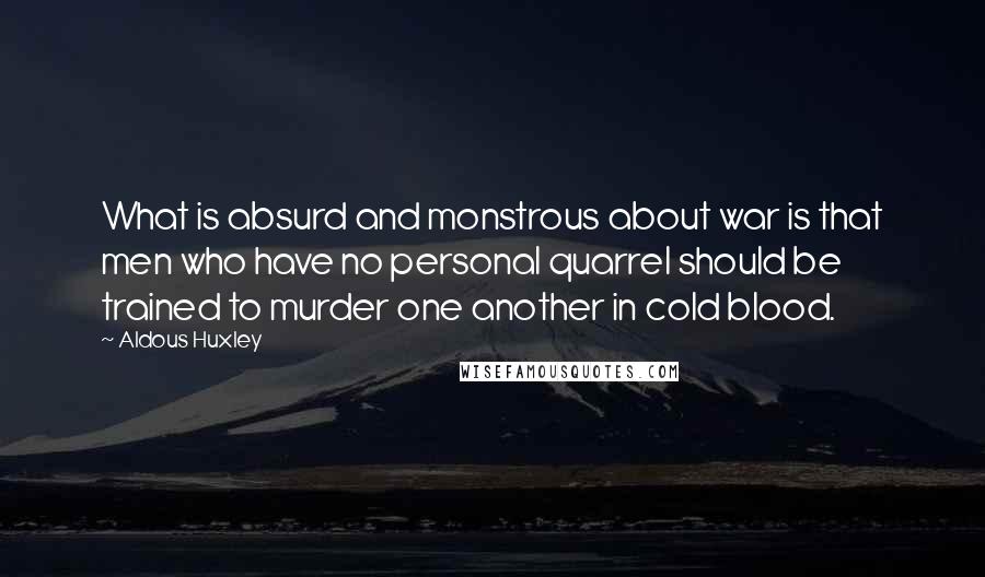 Aldous Huxley Quotes: What is absurd and monstrous about war is that men who have no personal quarrel should be trained to murder one another in cold blood.