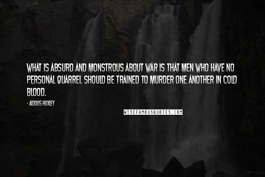 Aldous Huxley Quotes: What is absurd and monstrous about war is that men who have no personal quarrel should be trained to murder one another in cold blood.