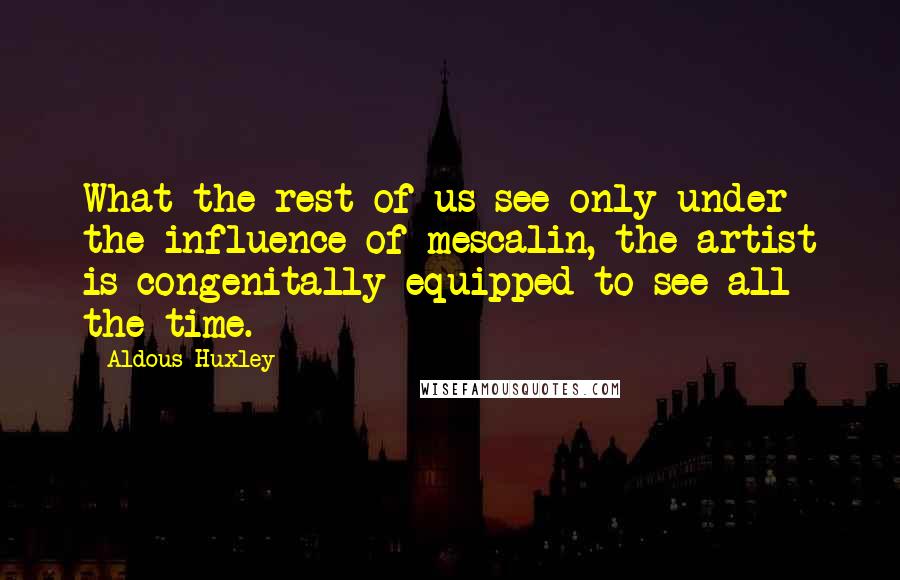 Aldous Huxley Quotes: What the rest of us see only under the influence of mescalin, the artist is congenitally equipped to see all the time.