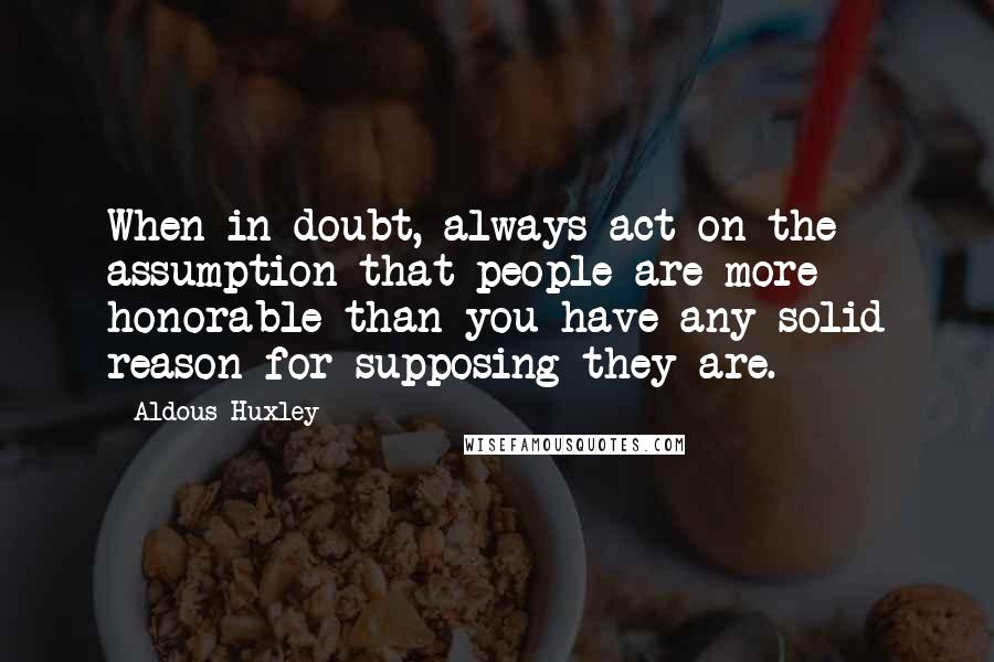 Aldous Huxley Quotes: When in doubt, always act on the assumption that people are more honorable than you have any solid reason for supposing they are.
