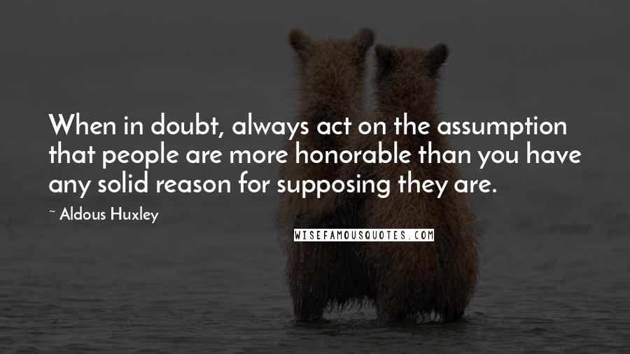 Aldous Huxley Quotes: When in doubt, always act on the assumption that people are more honorable than you have any solid reason for supposing they are.