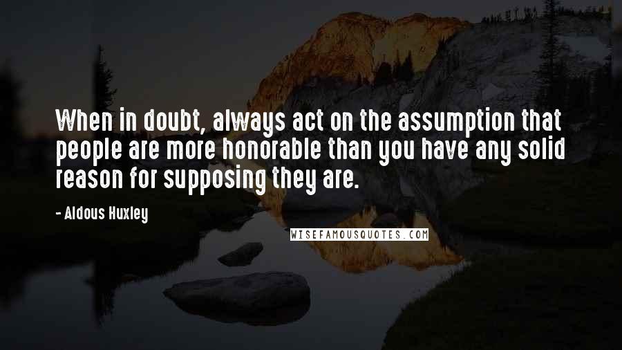 Aldous Huxley Quotes: When in doubt, always act on the assumption that people are more honorable than you have any solid reason for supposing they are.