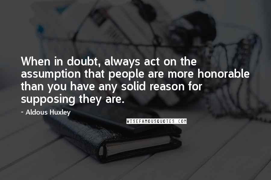 Aldous Huxley Quotes: When in doubt, always act on the assumption that people are more honorable than you have any solid reason for supposing they are.