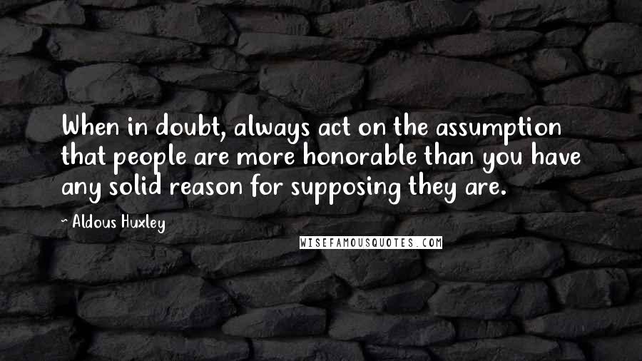 Aldous Huxley Quotes: When in doubt, always act on the assumption that people are more honorable than you have any solid reason for supposing they are.