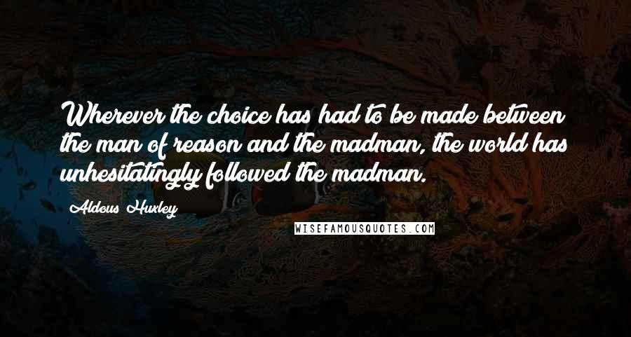 Aldous Huxley Quotes: Wherever the choice has had to be made between the man of reason and the madman, the world has unhesitatingly followed the madman.