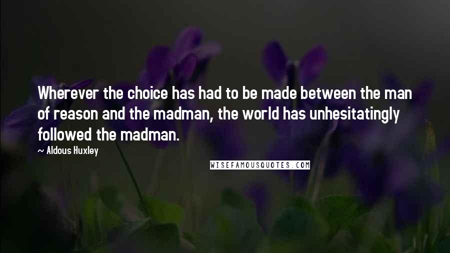 Aldous Huxley Quotes: Wherever the choice has had to be made between the man of reason and the madman, the world has unhesitatingly followed the madman.