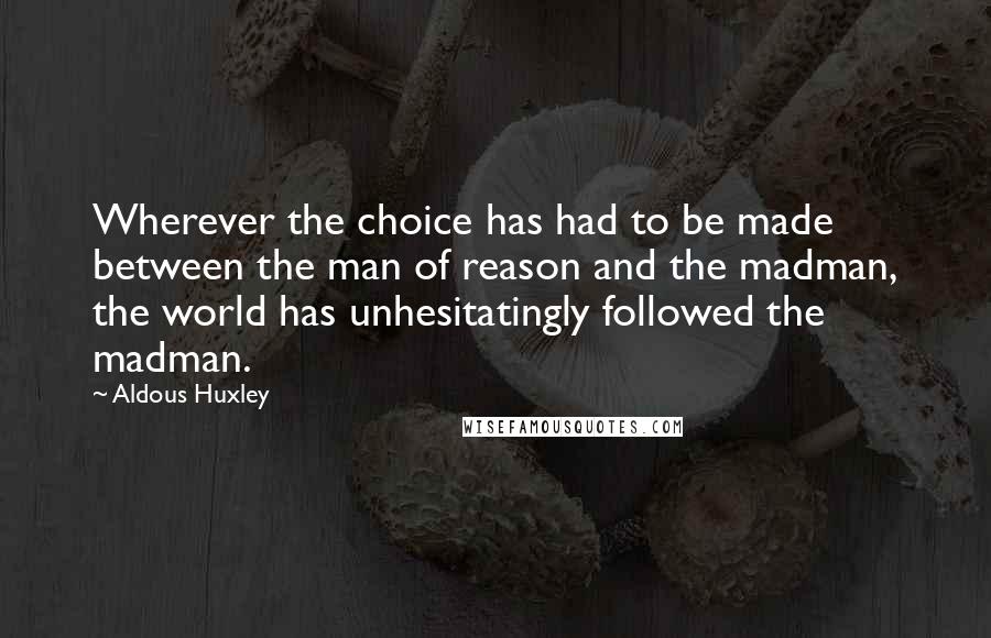 Aldous Huxley Quotes: Wherever the choice has had to be made between the man of reason and the madman, the world has unhesitatingly followed the madman.