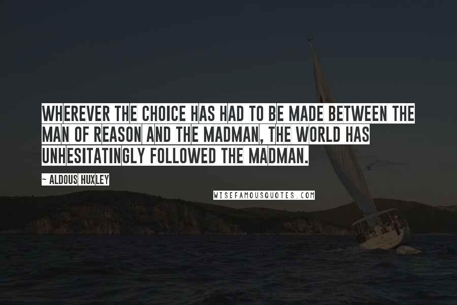 Aldous Huxley Quotes: Wherever the choice has had to be made between the man of reason and the madman, the world has unhesitatingly followed the madman.