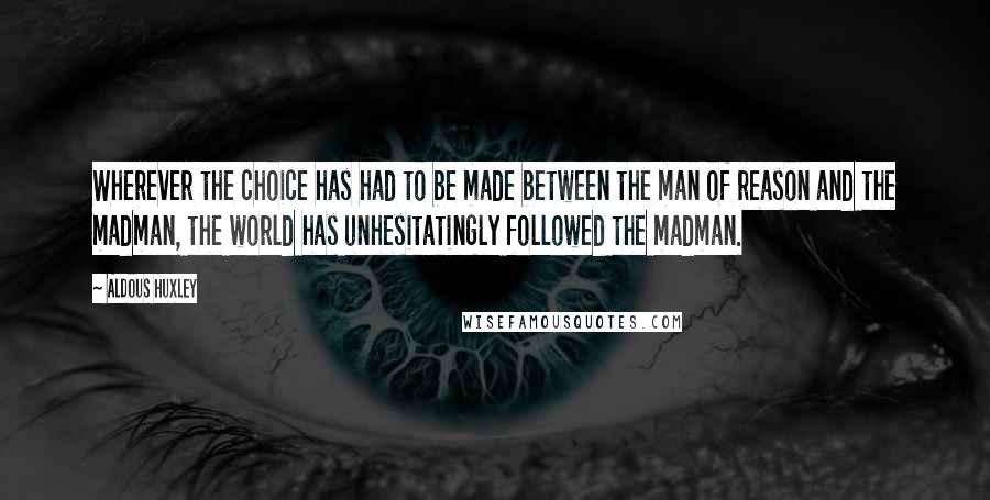 Aldous Huxley Quotes: Wherever the choice has had to be made between the man of reason and the madman, the world has unhesitatingly followed the madman.