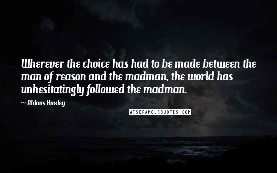 Aldous Huxley Quotes: Wherever the choice has had to be made between the man of reason and the madman, the world has unhesitatingly followed the madman.
