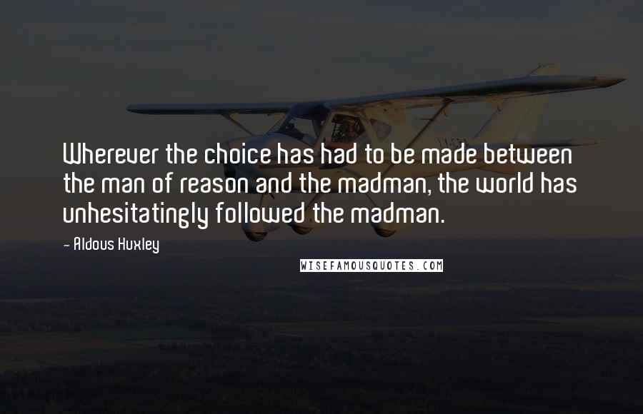 Aldous Huxley Quotes: Wherever the choice has had to be made between the man of reason and the madman, the world has unhesitatingly followed the madman.