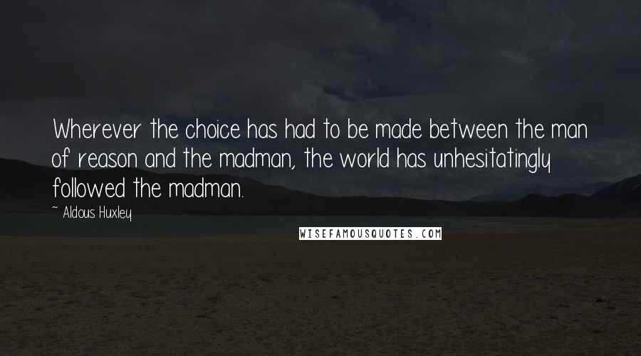 Aldous Huxley Quotes: Wherever the choice has had to be made between the man of reason and the madman, the world has unhesitatingly followed the madman.