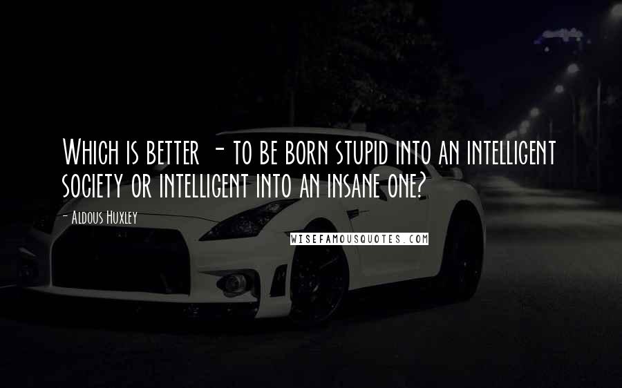 Aldous Huxley Quotes: Which is better - to be born stupid into an intelligent society or intelligent into an insane one?