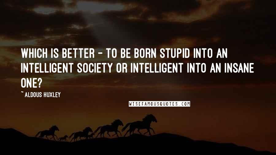 Aldous Huxley Quotes: Which is better - to be born stupid into an intelligent society or intelligent into an insane one?