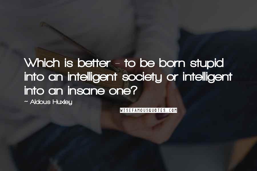 Aldous Huxley Quotes: Which is better - to be born stupid into an intelligent society or intelligent into an insane one?