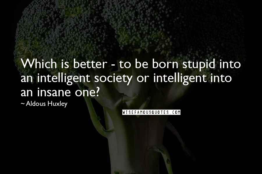 Aldous Huxley Quotes: Which is better - to be born stupid into an intelligent society or intelligent into an insane one?