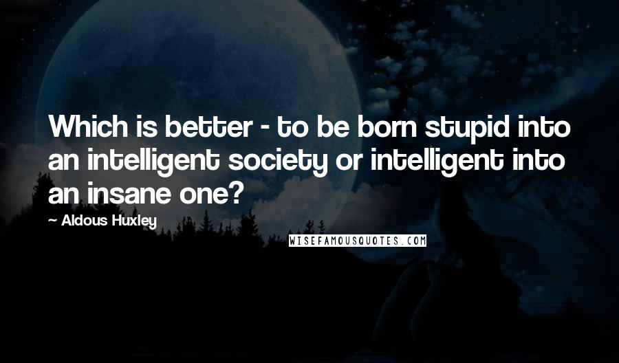 Aldous Huxley Quotes: Which is better - to be born stupid into an intelligent society or intelligent into an insane one?