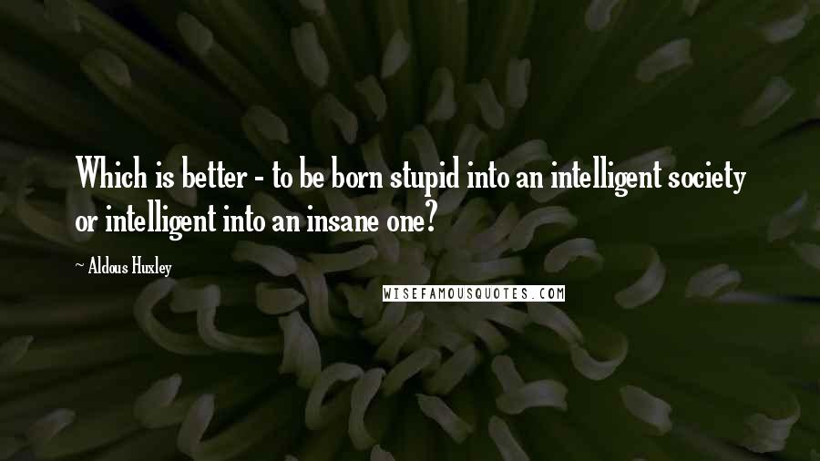 Aldous Huxley Quotes: Which is better - to be born stupid into an intelligent society or intelligent into an insane one?