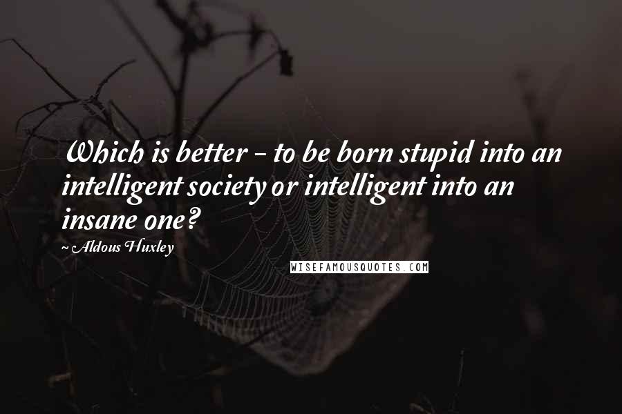 Aldous Huxley Quotes: Which is better - to be born stupid into an intelligent society or intelligent into an insane one?