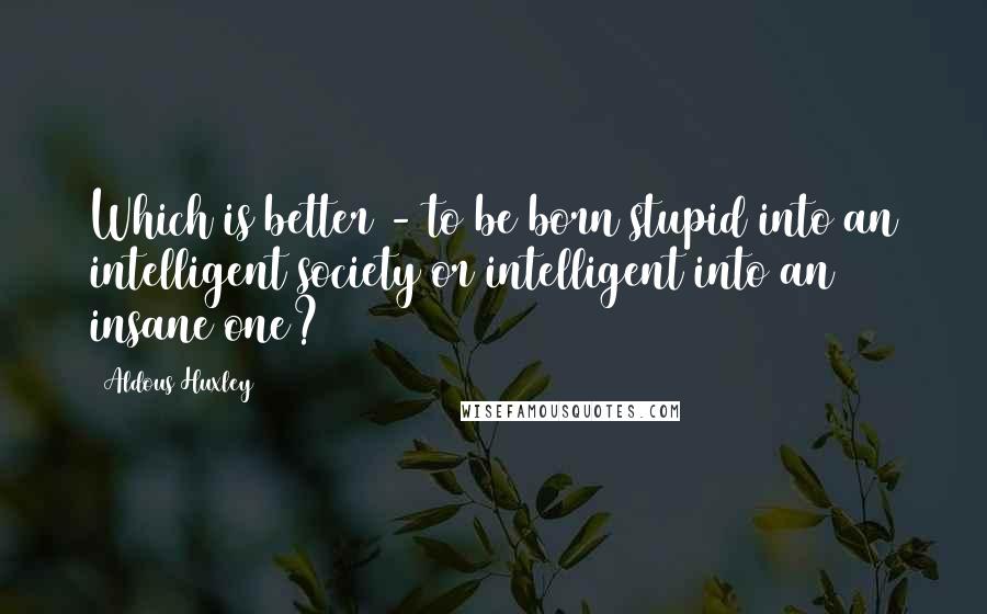 Aldous Huxley Quotes: Which is better - to be born stupid into an intelligent society or intelligent into an insane one?