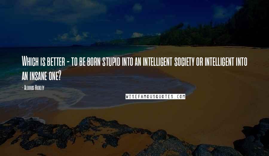 Aldous Huxley Quotes: Which is better - to be born stupid into an intelligent society or intelligent into an insane one?