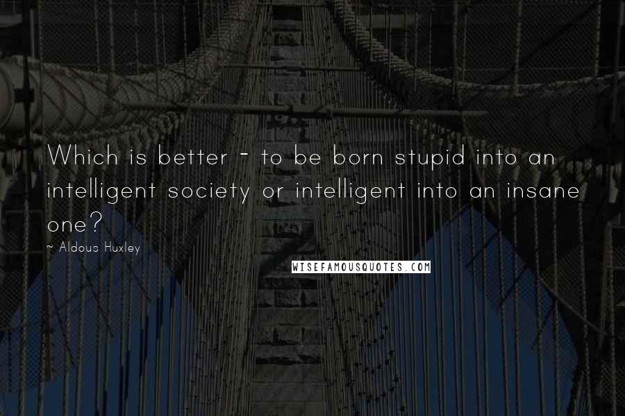 Aldous Huxley Quotes: Which is better - to be born stupid into an intelligent society or intelligent into an insane one?
