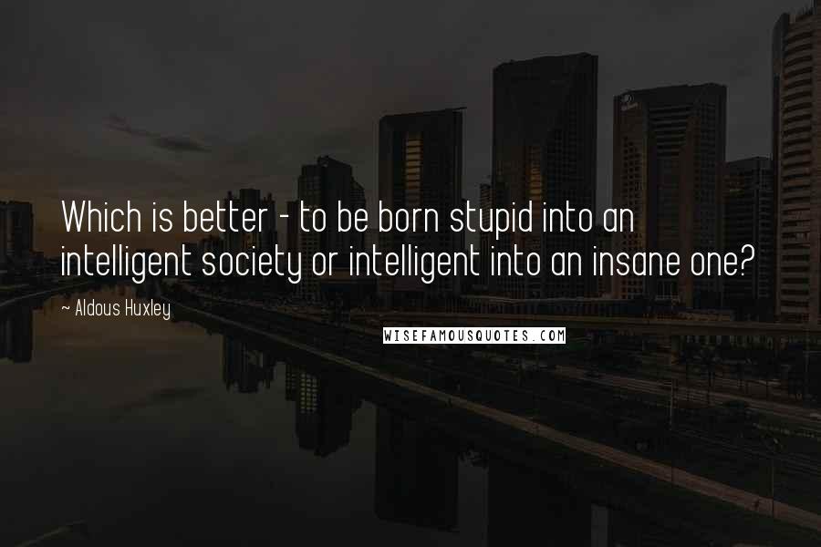Aldous Huxley Quotes: Which is better - to be born stupid into an intelligent society or intelligent into an insane one?