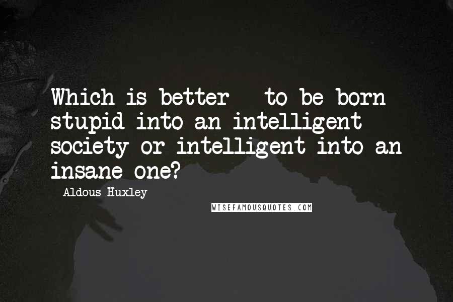 Aldous Huxley Quotes: Which is better - to be born stupid into an intelligent society or intelligent into an insane one?