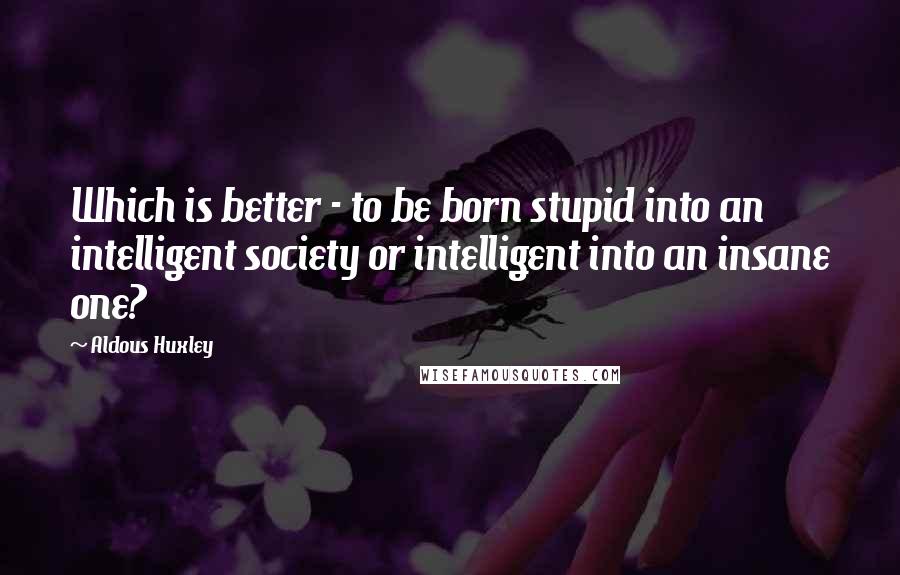 Aldous Huxley Quotes: Which is better - to be born stupid into an intelligent society or intelligent into an insane one?