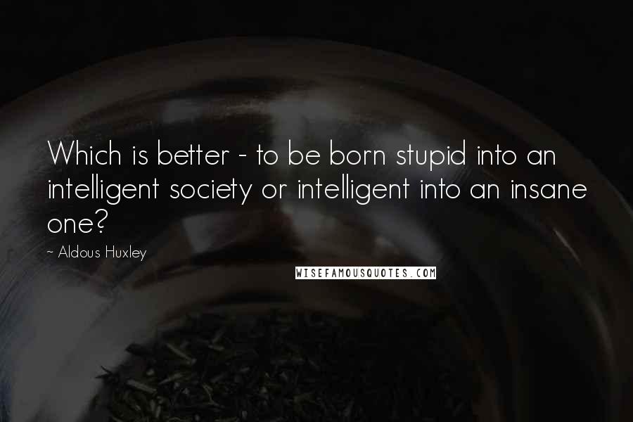 Aldous Huxley Quotes: Which is better - to be born stupid into an intelligent society or intelligent into an insane one?