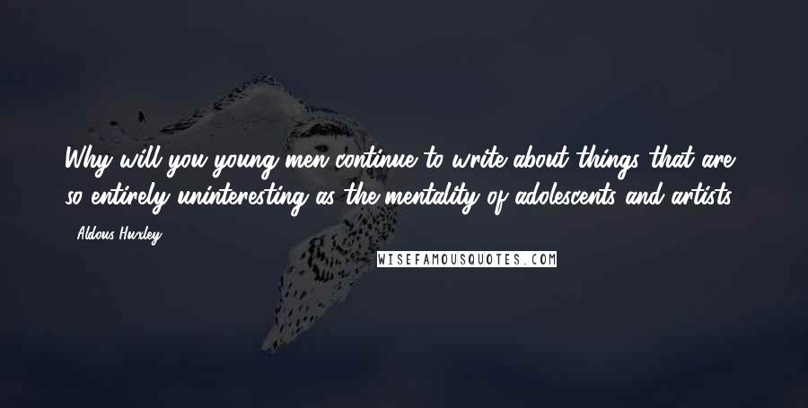 Aldous Huxley Quotes: Why will you young men continue to write about things that are so entirely uninteresting as the mentality of adolescents and artists?