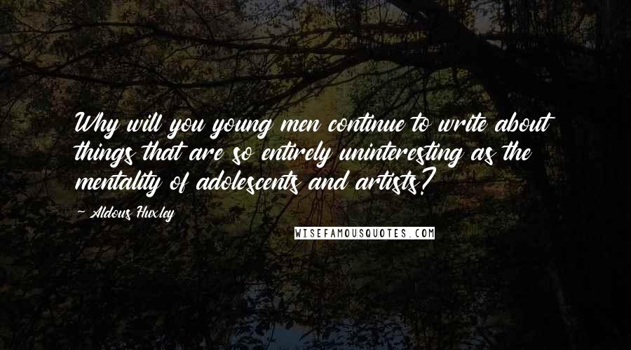 Aldous Huxley Quotes: Why will you young men continue to write about things that are so entirely uninteresting as the mentality of adolescents and artists?