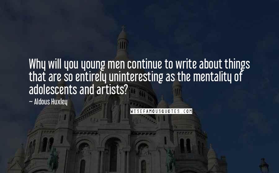Aldous Huxley Quotes: Why will you young men continue to write about things that are so entirely uninteresting as the mentality of adolescents and artists?
